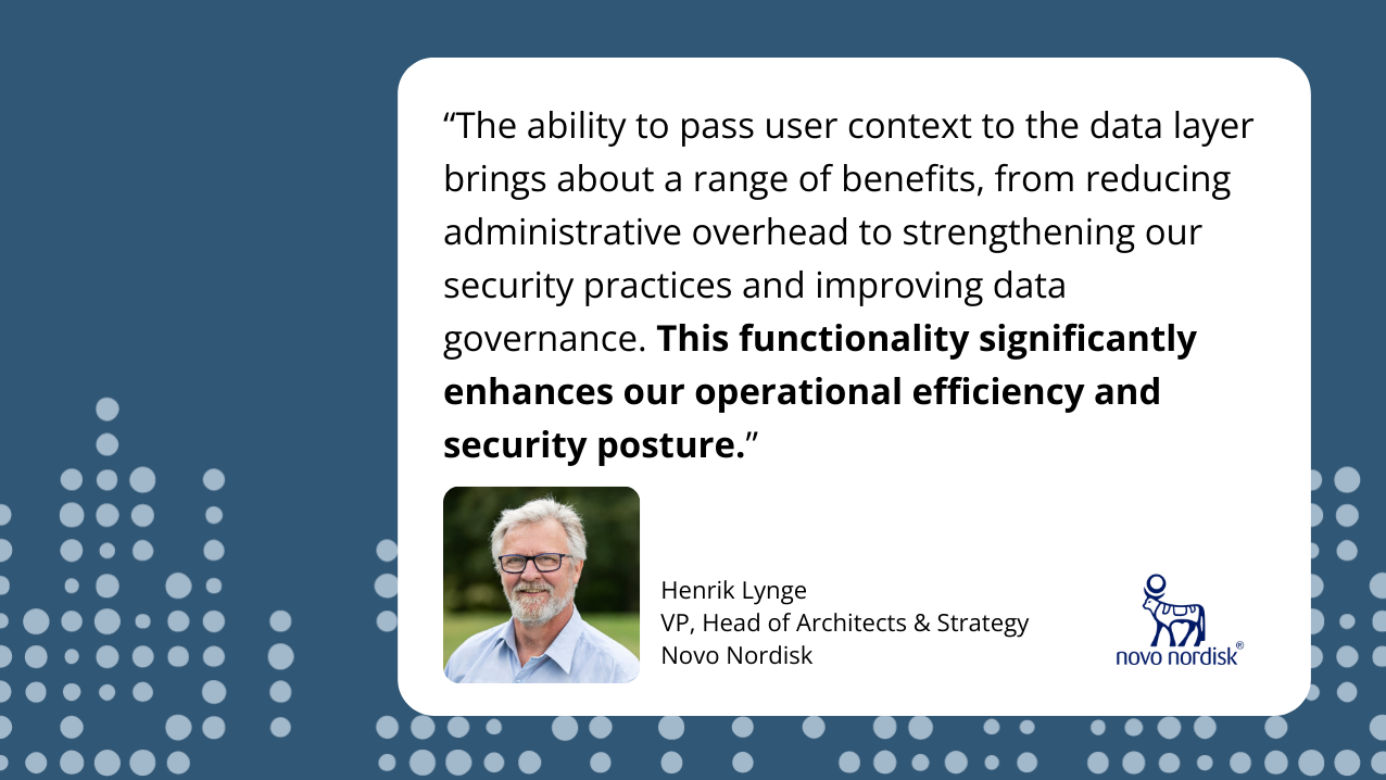 The ability to pass user context to the data layer brings about a range of benefits, from reducing administrative overhead to strengthening our security practices and improving data governance. This functionality significantly enhances our operational efficiency and security posture. --- Henrik Lynge, VP, Head of Architects & Strategy, Novo Nordisk. A headshot of Henrik Lynge.